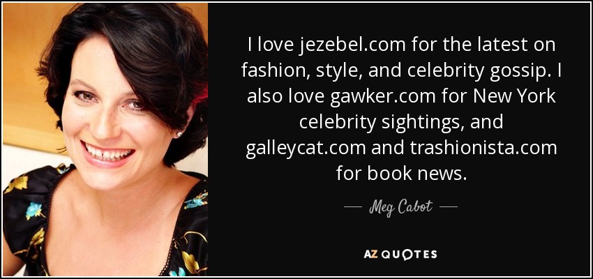 I love jezebel.com for the latest on fashion, style, and celebrity gossip. I also love gawker.com for New York celebrity sightings, and galleycat.com and trashionista.com for book news. - Meg Cabot