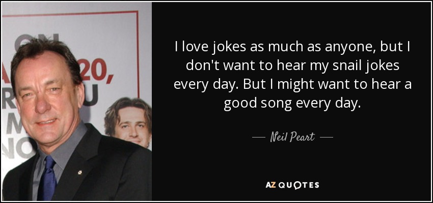 I love jokes as much as anyone, but I don't want to hear my snail jokes every day. But I might want to hear a good song every day. - Neil Peart