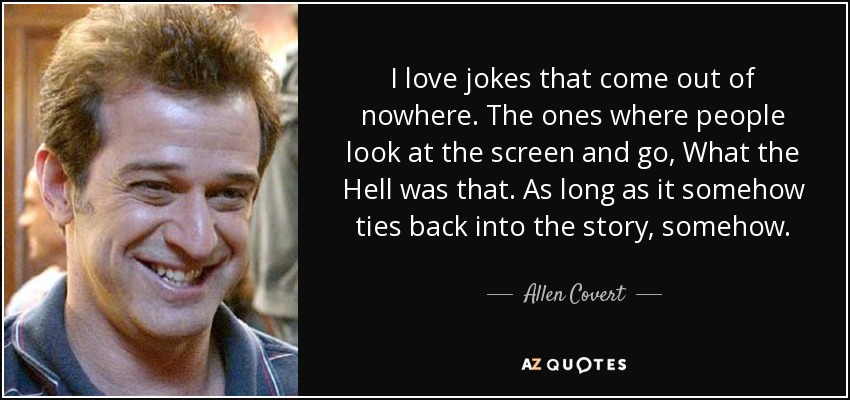 I love jokes that come out of nowhere. The ones where people look at the screen and go, What the Hell was that. As long as it somehow ties back into the story, somehow. - Allen Covert