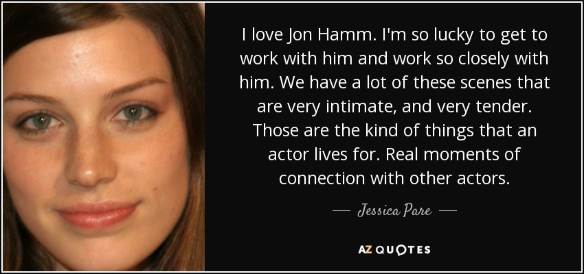 I love Jon Hamm. I'm so lucky to get to work with him and work so closely with him. We have a lot of these scenes that are very intimate, and very tender. Those are the kind of things that an actor lives for. Real moments of connection with other actors. - Jessica Pare