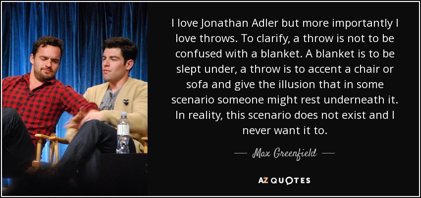 I love Jonathan Adler but more importantly I love throws. To clarify, a throw is not to be confused with a blanket. A blanket is to be slept under, a throw is to accent a chair or sofa and give the illusion that in some scenario someone might rest underneath it. In reality, this scenario does not exist and I never want it to. - Max Greenfield