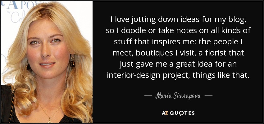 I love jotting down ideas for my blog, so I doodle or take notes on all kinds of stuff that inspires me: the people I meet, boutiques I visit, a florist that just gave me a great idea for an interior-design project, things like that. - Maria Sharapova