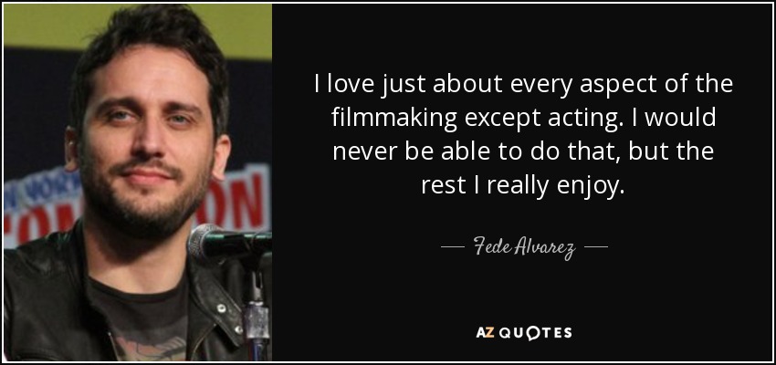 I love just about every aspect of the filmmaking except acting. I would never be able to do that, but the rest I really enjoy. - Fede Alvarez