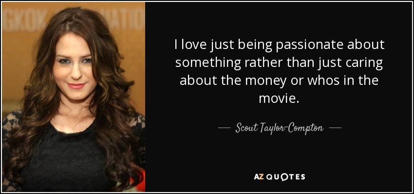 I love just being passionate about something rather than just caring about the money or whos in the movie. - Scout Taylor-Compton