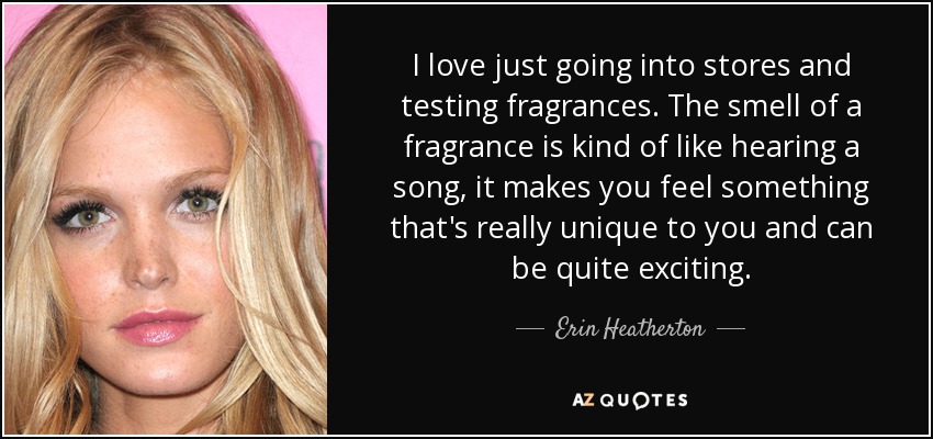 I love just going into stores and testing fragrances. The smell of a fragrance is kind of like hearing a song, it makes you feel something that's really unique to you and can be quite exciting. - Erin Heatherton