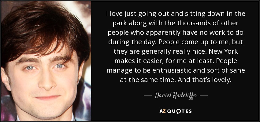 I love just going out and sitting down in the park along with the thousands of other people who apparently have no work to do during the day. People come up to me, but they are generally really nice. New York makes it easier, for me at least. People manage to be enthusiastic and sort of sane at the same time. And that’s lovely. - Daniel Radcliffe