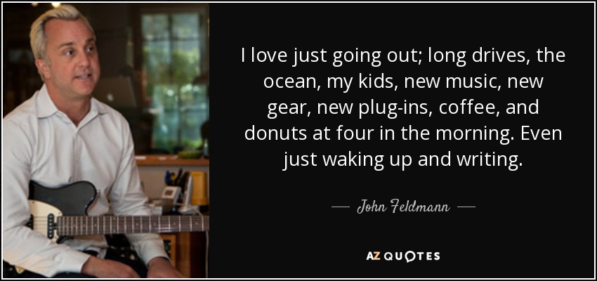 I love just going out; long drives, the ocean, my kids, new music, new gear, new plug-ins, coffee, and donuts at four in the morning. Even just waking up and writing. - John Feldmann