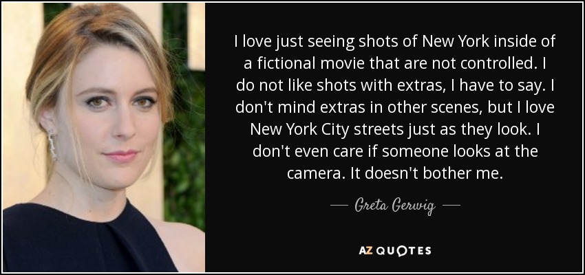 I love just seeing shots of New York inside of a fictional movie that are not controlled. I do not like shots with extras, I have to say. I don't mind extras in other scenes, but I love New York City streets just as they look. I don't even care if someone looks at the camera. It doesn't bother me. - Greta Gerwig