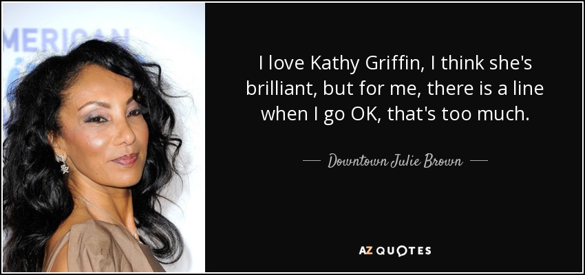 I love Kathy Griffin, I think she's brilliant, but for me, there is a line when I go OK, that's too much. - Downtown Julie Brown
