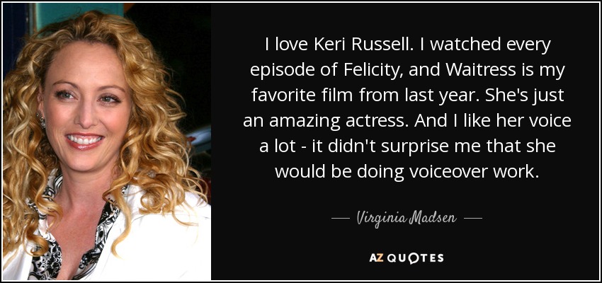 I love Keri Russell. I watched every episode of Felicity, and Waitress is my favorite film from last year. She's just an amazing actress. And I like her voice a lot - it didn't surprise me that she would be doing voiceover work. - Virginia Madsen