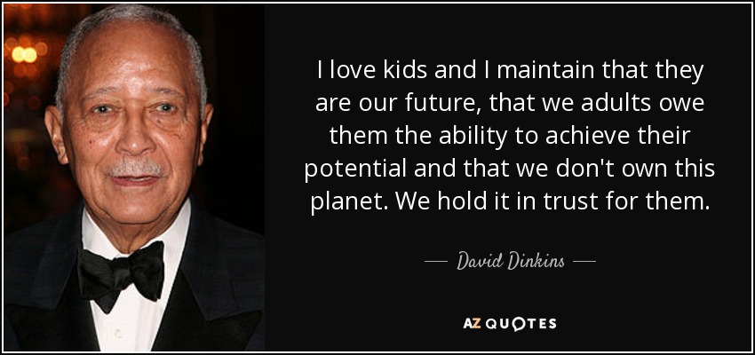I love kids and I maintain that they are our future, that we adults owe them the ability to achieve their potential and that we don't own this planet. We hold it in trust for them. - David Dinkins