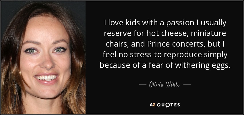 I love kids with a passion I usually reserve for hot cheese, miniature chairs, and Prince concerts, but I feel no stress to reproduce simply because of a fear of withering eggs. - Olivia Wilde
