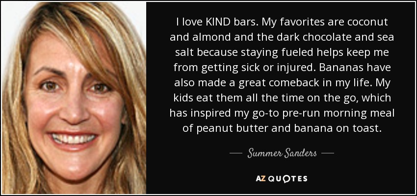 I love KIND bars. My favorites are coconut and almond and the dark chocolate and sea salt because staying fueled helps keep me from getting sick or injured. Bananas have also made a great comeback in my life. My kids eat them all the time on the go, which has inspired my go-to pre-run morning meal of peanut butter and banana on toast. - Summer Sanders