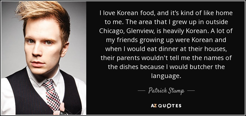 I love Korean food, and it's kind of like home to me. The area that I grew up in outside Chicago, Glenview, is heavily Korean. A lot of my friends growing up were Korean and when I would eat dinner at their houses, their parents wouldn't tell me the names of the dishes because I would butcher the language. - Patrick Stump