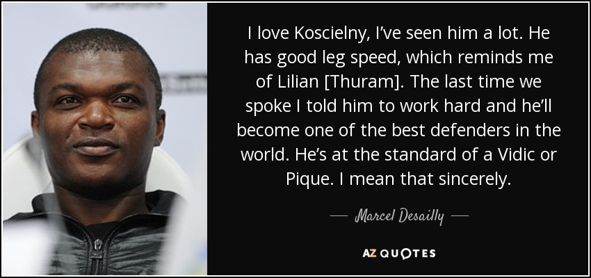 I love Koscielny, I’ve seen him a lot. He has good leg speed, which reminds me of Lilian [Thuram]. The last time we spoke I told him to work hard and he’ll become one of the best defenders in the world. He’s at the standard of a Vidic or Pique. I mean that sincerely. - Marcel Desailly