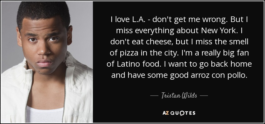 I love L.A. - don't get me wrong. But I miss everything about New York. I don't eat cheese, but I miss the smell of pizza in the city. I'm a really big fan of Latino food. I want to go back home and have some good arroz con pollo. - Tristan Wilds