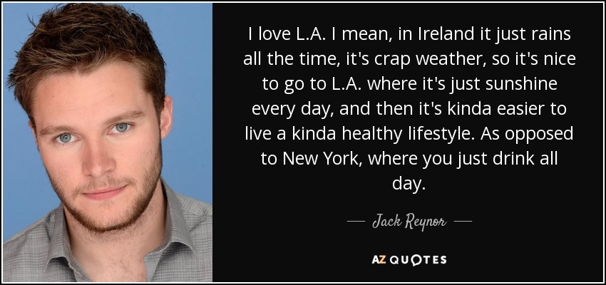 I love L.A. I mean, in Ireland it just rains all the time, it's crap weather, so it's nice to go to L.A. where it's just sunshine every day, and then it's kinda easier to live a kinda healthy lifestyle. As opposed to New York, where you just drink all day. - Jack Reynor