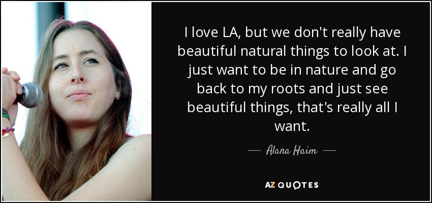 I love LA, but we don't really have beautiful natural things to look at. I just want to be in nature and go back to my roots and just see beautiful things, that's really all I want. - Alana Haim