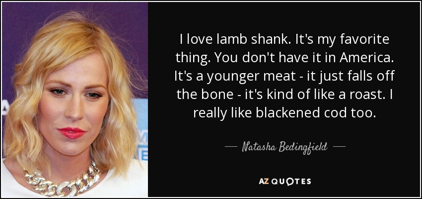 I love lamb shank. It's my favorite thing. You don't have it in America. It's a younger meat - it just falls off the bone - it's kind of like a roast. I really like blackened cod too. - Natasha Bedingfield