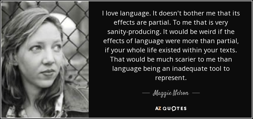 I love language. It doesn't bother me that its effects are partial. To me that is very sanity-producing. It would be weird if the effects of language were more than partial, if your whole life existed within your texts. That would be much scarier to me than language being an inadequate tool to represent. - Maggie Nelson