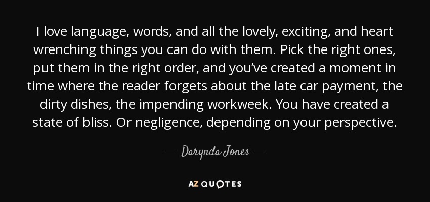 I love language, words, and all the lovely, exciting, and heart wrenching things you can do with them. Pick the right ones, put them in the right order, and you’ve created a moment in time where the reader forgets about the late car payment, the dirty dishes, the impending workweek. You have created a state of bliss. Or negligence, depending on your perspective. - Darynda Jones