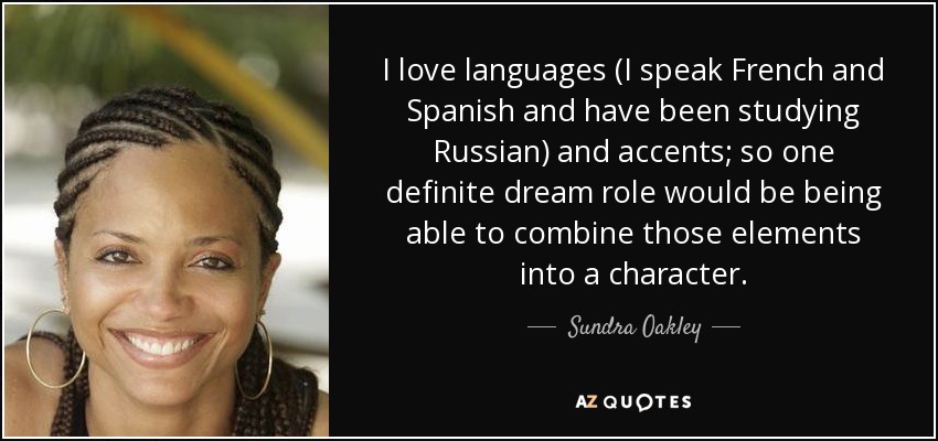 I love languages (I speak French and Spanish and have been studying Russian) and accents; so one definite dream role would be being able to combine those elements into a character. - Sundra Oakley