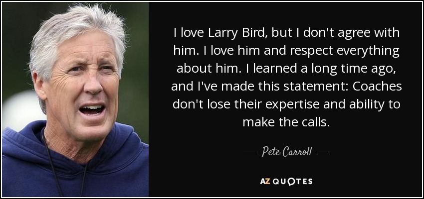 I love Larry Bird, but I don't agree with him. I love him and respect everything about him. I learned a long time ago, and I've made this statement: Coaches don't lose their expertise and ability to make the calls. - Pete Carroll
