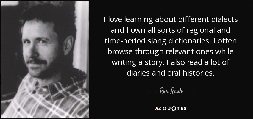I love learning about different dialects and I own all sorts of regional and time-period slang dictionaries. I often browse through relevant ones while writing a story. I also read a lot of diaries and oral histories. - Ron Rash