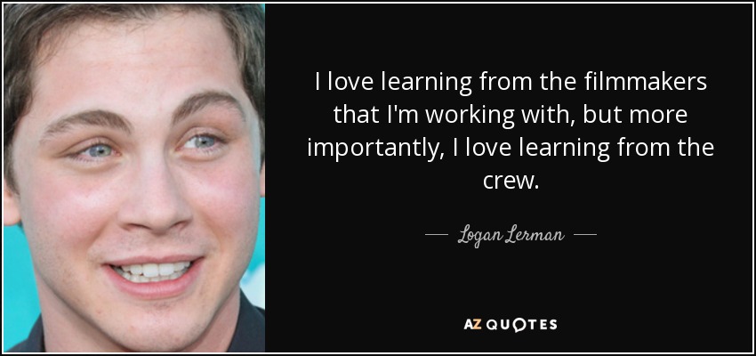 I love learning from the filmmakers that I'm working with, but more importantly, I love learning from the crew. - Logan Lerman