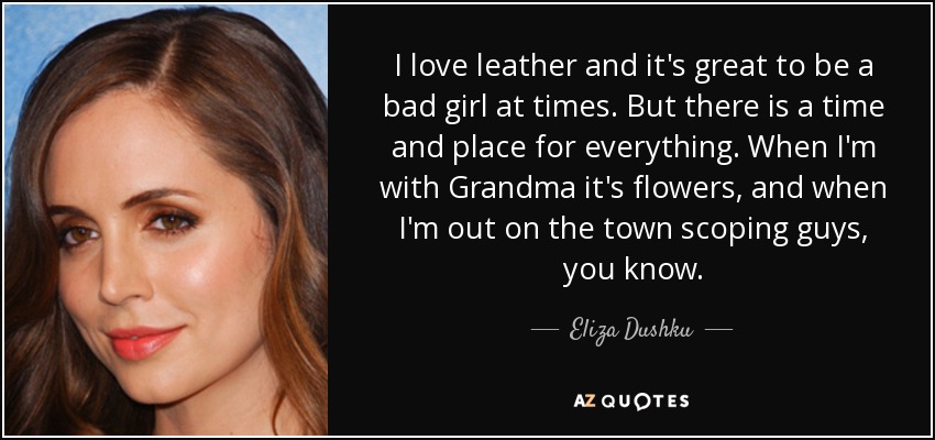 I love leather and it's great to be a bad girl at times. But there is a time and place for everything. When I'm with Grandma it's flowers, and when I'm out on the town scoping guys, you know. - Eliza Dushku