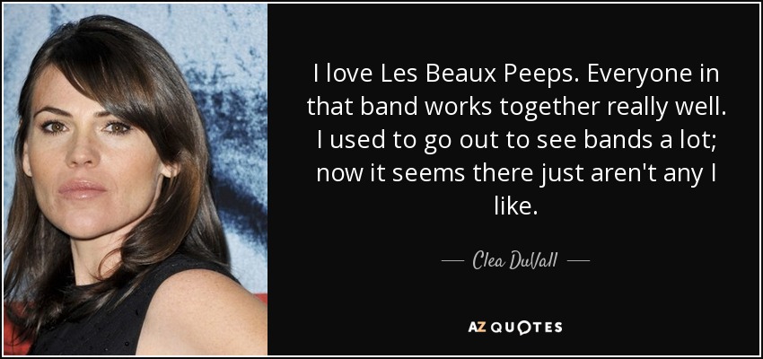 I love Les Beaux Peeps. Everyone in that band works together really well. I used to go out to see bands a lot; now it seems there just aren't any I like. - Clea DuVall