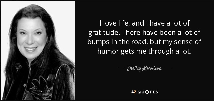 I love life, and I have a lot of gratitude. There have been a lot of bumps in the road, but my sense of humor gets me through a lot. - Shelley Morrison