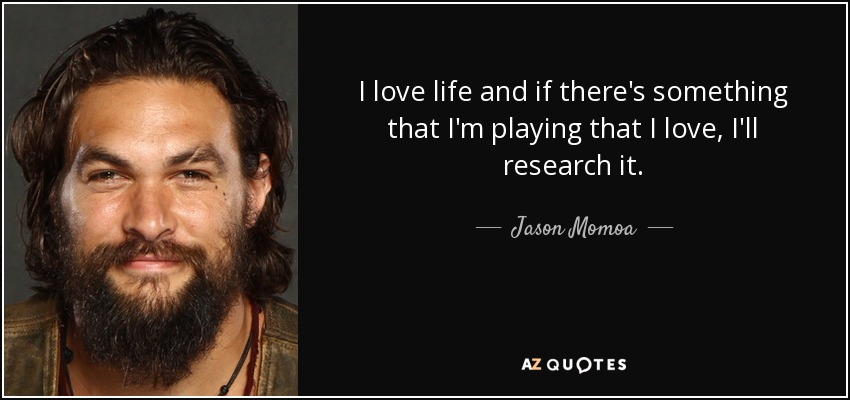 I love life and if there's something that I'm playing that I love, I'll research it. - Jason Momoa