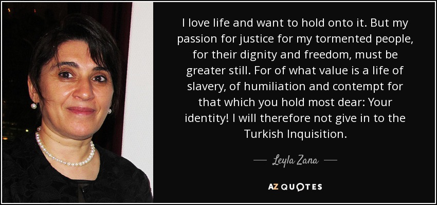 I love life and want to hold onto it. But my passion for justice for my tormented people, for their dignity and freedom, must be greater still. For of what value is a life of slavery, of humiliation and contempt for that which you hold most dear: Your identity! I will therefore not give in to the Turkish Inquisition. - Leyla Zana