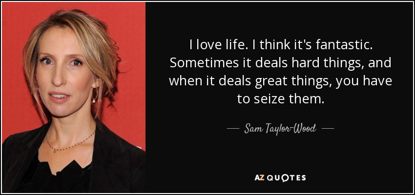 I love life. I think it's fantastic. Sometimes it deals hard things, and when it deals great things, you have to seize them. - Sam Taylor-Wood