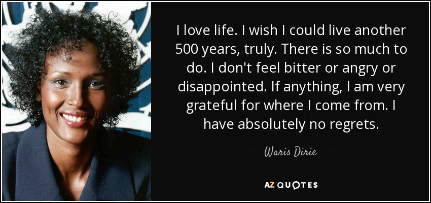 I love life. I wish I could live another 500 years, truly. There is so much to do. I don't feel bitter or angry or disappointed. If anything, I am very grateful for where I come from. I have absolutely no regrets. - Waris Dirie
