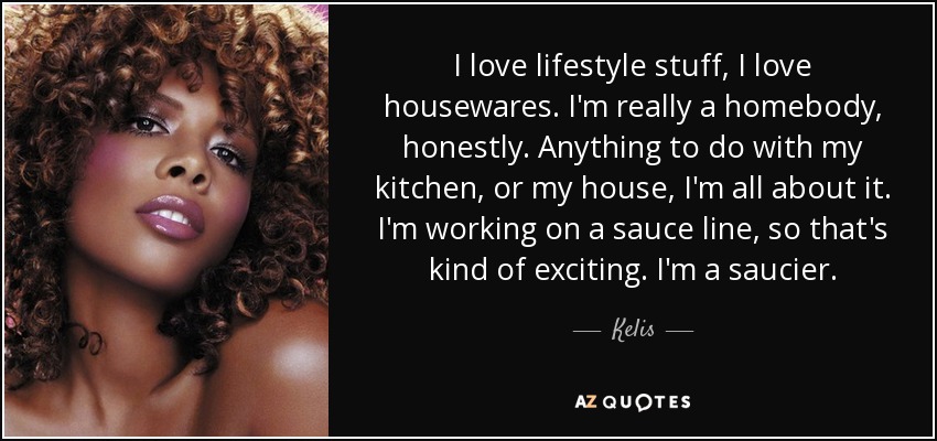 I love lifestyle stuff, I love housewares. I'm really a homebody, honestly. Anything to do with my kitchen, or my house, I'm all about it. I'm working on a sauce line, so that's kind of exciting. I'm a saucier. - Kelis