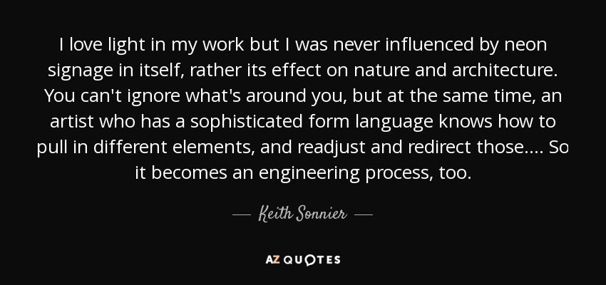 I love light in my work but I was never influenced by neon signage in itself, rather its effect on nature and architecture. You can't ignore what's around you, but at the same time, an artist who has a sophisticated form language knows how to pull in different elements, and readjust and redirect those. . . . So it becomes an engineering process, too. - Keith Sonnier