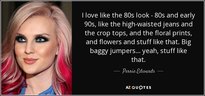 I love like the 80s look - 80s and early 90s, like the high-waisted jeans and the crop tops, and the floral prints, and flowers and stuff like that. Big baggy jumpers... yeah, stuff like that. - Perrie Edwards