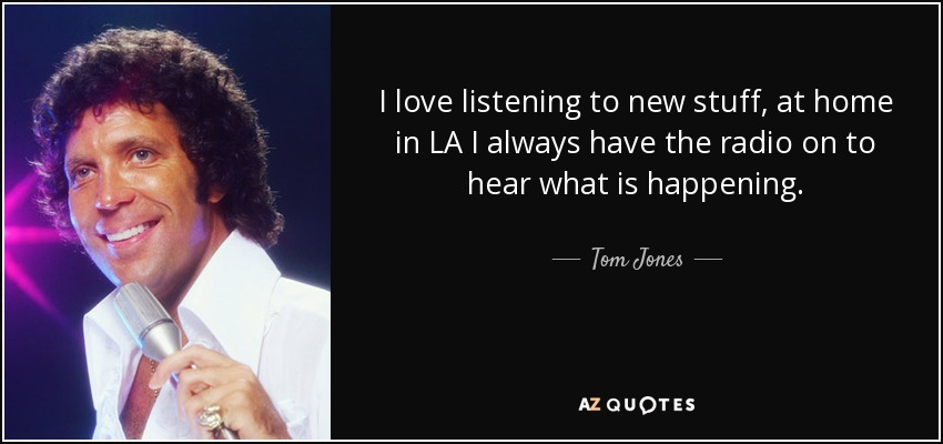 I love listening to new stuff, at home in LA I always have the radio on to hear what is happening. - Tom Jones