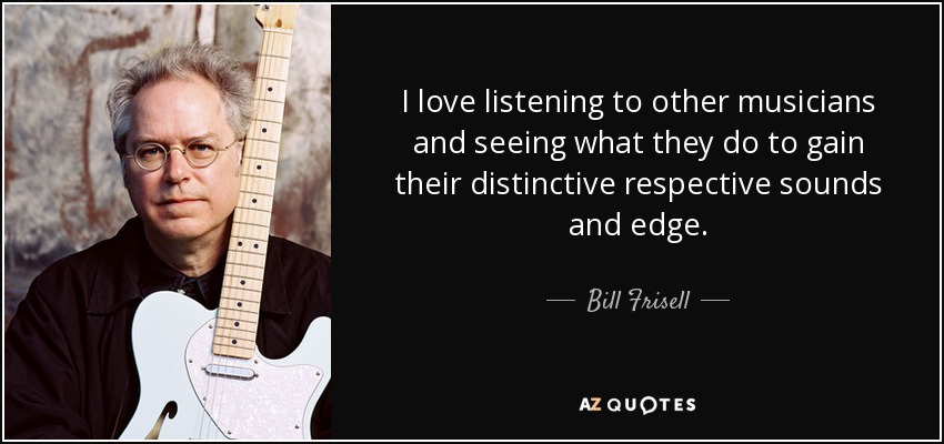 I love listening to other musicians and seeing what they do to gain their distinctive respective sounds and edge. - Bill Frisell