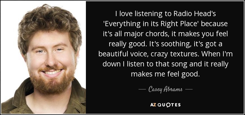 I love listening to Radio Head's 'Everything in its Right Place' because it's all major chords, it makes you feel really good. It's soothing, it's got a beautiful voice, crazy textures. When I'm down I listen to that song and it really makes me feel good. - Casey Abrams