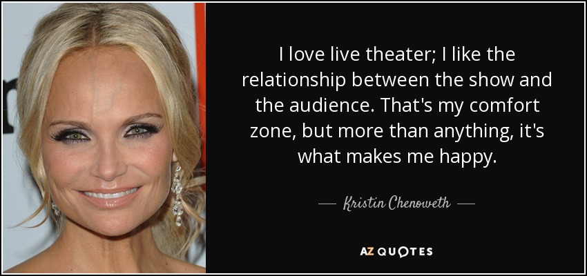 I love live theater; I like the relationship between the show and the audience. That's my comfort zone, but more than anything, it's what makes me happy. - Kristin Chenoweth