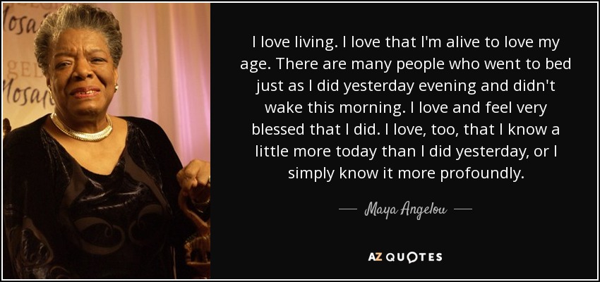 I love living. I love that I'm alive to love my age. There are many people who went to bed just as I did yesterday evening and didn't wake this morning. I love and feel very blessed that I did. I love, too, that I know a little more today than I did yesterday, or I simply know it more profoundly. - Maya Angelou