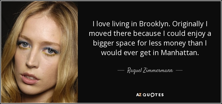 I love living in Brooklyn. Originally I moved there because I could enjoy a bigger space for less money than I would ever get in Manhattan. - Raquel Zimmermann
