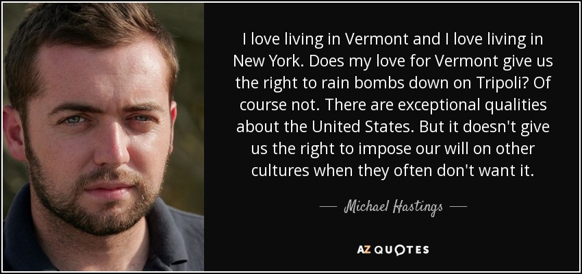 I love living in Vermont and I love living in New York. Does my love for Vermont give us the right to rain bombs down on Tripoli? Of course not. There are exceptional qualities about the United States. But it doesn't give us the right to impose our will on other cultures when they often don't want it. - Michael Hastings