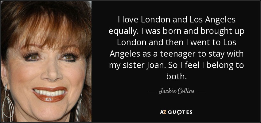 I love London and Los Angeles equally. I was born and brought up London and then I went to Los Angeles as a teenager to stay with my sister Joan. So I feel I belong to both. - Jackie Collins