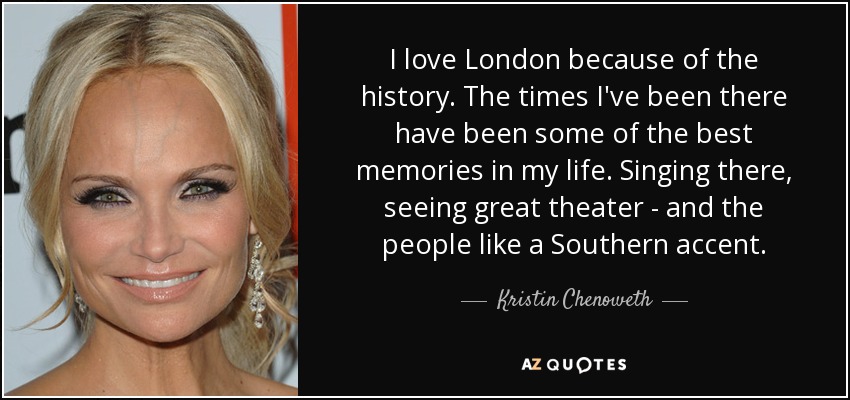 I love London because of the history. The times I've been there have been some of the best memories in my life. Singing there, seeing great theater - and the people like a Southern accent. - Kristin Chenoweth