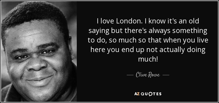I love London. I know it's an old saying but there's always something to do, so much so that when you live here you end up not actually doing much! - Clive Rowe