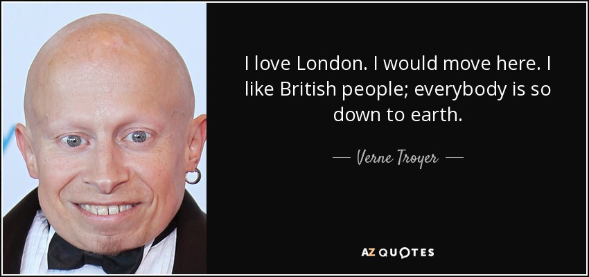 I love London. I would move here. I like British people; everybody is so down to earth. - Verne Troyer